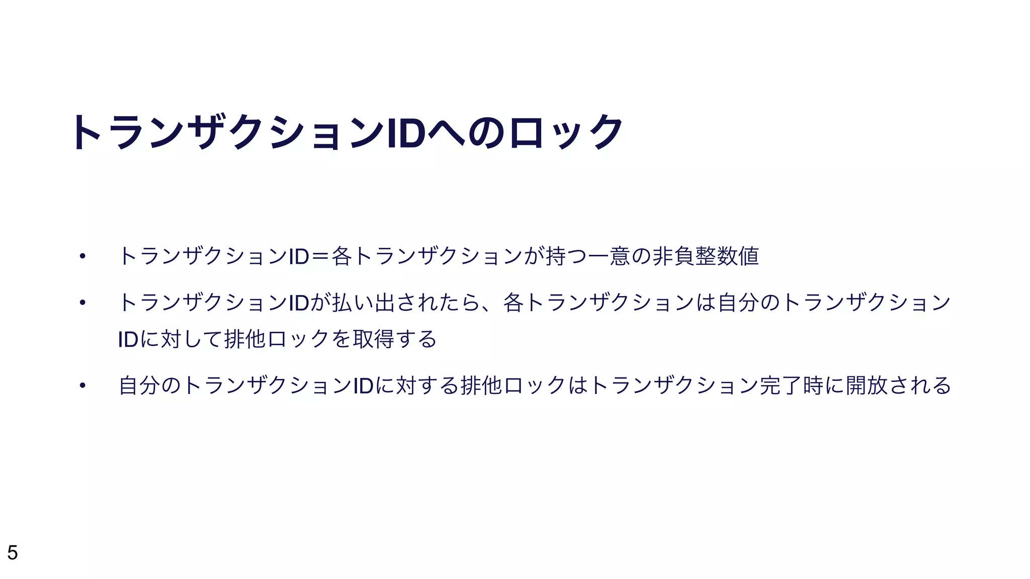 5
トランザクションIDへのロック
• トランザクションID＝各トランザクションが持つ一意の非負整数値
• トランザクションIDが払い出されたら、各トランザクションは自分のトランザクション
IDに対して排他ロックを取得する
• 自分のトランザクションIDに対する排他ロックはトランザクション完了時に開放される
 