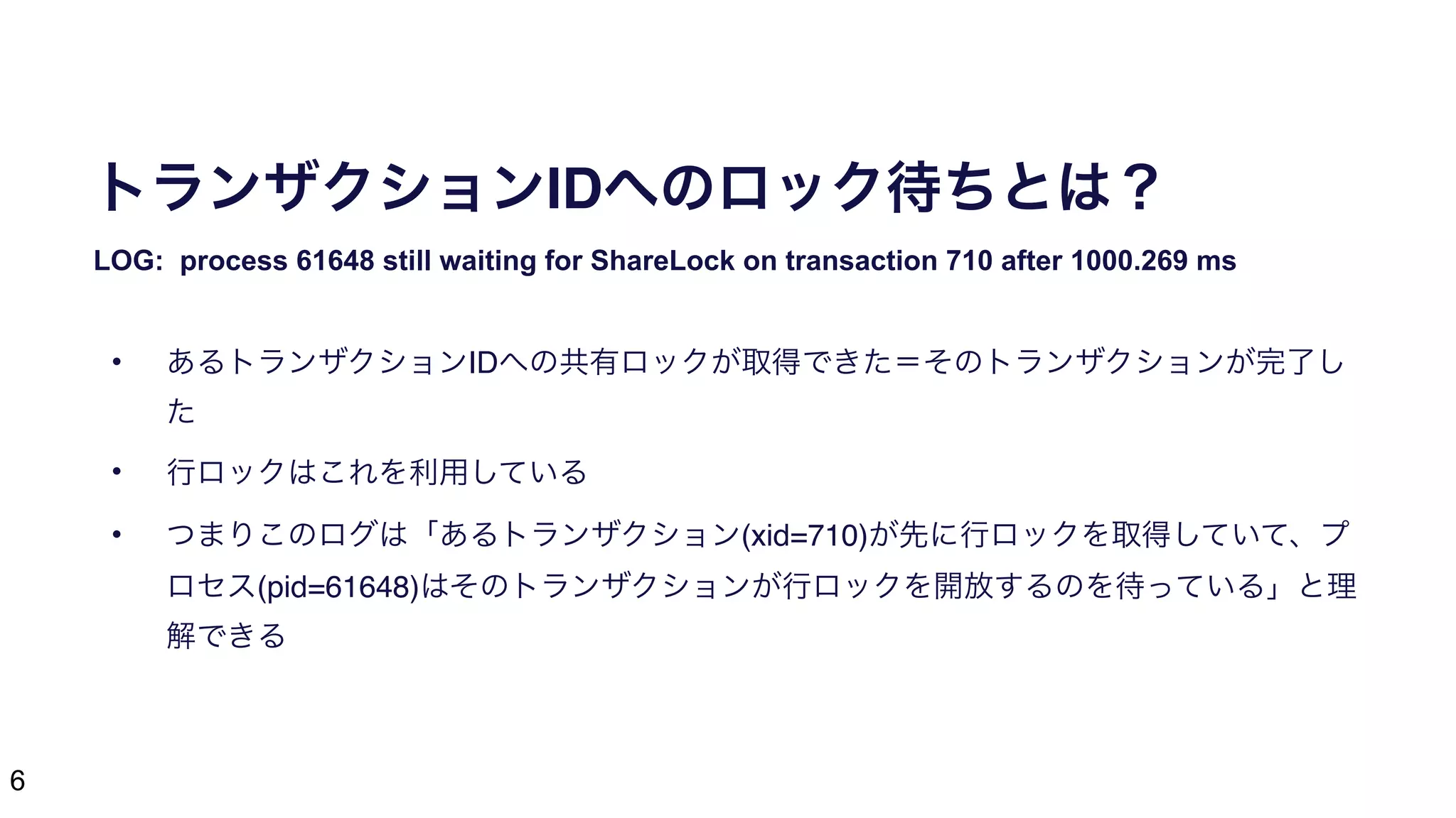 6
トランザクションIDへのロック待ちとは？
LOG: process 61648 still waiting for ShareLock on transaction 710 after 1000.269 ms
• あるトランザクションIDへの共有ロックが取得できた＝そのトランザクションが完了し
た
• 行ロックはこれを利用している
• つまりこのログは「あるトランザクション(xid=710)が先に行ロックを取得していて、プ
ロセス(pid=61648)はそのトランザクションが行ロックを開放するのを待っている」と理
解できる
 