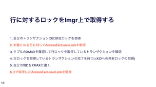 18
行に対するロックをlmgr上で取得する
1. 自分のトランザクションIDに排他ロックを取得
2. 対象となる行に対してAccessExclusiveLockを取得
3. タプルのXMAXを確認して行ロックを取得しているトランザクションを確認
4. 行ロックを取得しているトランザクションの完了を待つ(=XIDへの共有ロックの取得)
5. 自分のXIDをXMAXに書く
6. 2で取得したAccessExclusiveLockを開放
 