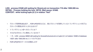 2
• 行ロック取得時(SELECT … FOR UPDATEなど)に、既に行ロックを取得しているトランザクションの完了(=
行ロックの開放)を待つときに出るログ
• トランザクションIDへのロックとは？
• それがなぜ行ロックに関係しているのか？
• 一方、LOG: process 58992 still waiting for AccessExclusiveLock on tuple (0,1) of relation 16384 of database
13021 after 1000.256 ms というログも出る
• FOR UPDATEのケースのみ解説します
LOG: process 61648 still waiting for ShareLock on transaction 710 after 1000.269 ms
DETAIL: Process holding the lock: 59735. Wait queue: 61648.
CONTEXT: while locking tuple (0,1) in relation "test"
 