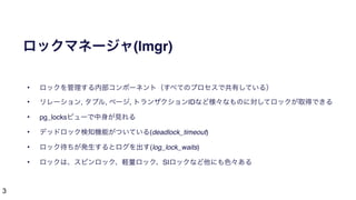 3
ロックマネージャ(lmgr)
• ロックを管理する内部コンポーネント（すべてのプロセスで共有している）
• リレーション, タプル, ページ, トランザクションIDなど様々なものに対してロックが取得できる
• pg_locksビューで中身が見れる
• デッドロック検知機能がついている(deadlock_timeout)
• ロック待ちが発生するとログを出す(log_lock_waits)
• ロックは、スピンロック、軽量ロック、SIロックなど他にも色々ある
 