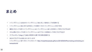 32
まとめ
• トランザクションは自分のトランザクションIDに対して排他ロックを取得する
• トランザクションIDに対する共有ロックの要求＝そのトランザクションの完了待ち
• 最初に行ロックを待つトランザクションはトランザクションIDへの共有ロック待ちでログを出す
• それ以降に行ロックを待つトランザクションはタプルへの排他ロック待ちでログを出す
• タプルに対して(lmgr上で)AELを取得する事で待ち順を制御する
• 自分のブログでも以前にまとめています 
トランザクションIDへのロックと行ロック: https://masahikosawada.github.io/2018/09/04/Row-locking-and-locking-on-
transactionid/
 