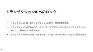 5
トランザクションIDへのロック
• トランザクションID＝各トランザクションが持つ一意の非負整数値
• トランザクションIDが払い出されたら、各トランザクションは自分のトランザクション
IDに対して排他ロックを取得する
• 自分のトランザクションIDに対する排他ロックはトランザクション完了時に開放される
 