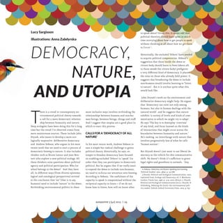 Lucy Sargisson
Illustrations: Anna Zabdyrska

Democracy,
			 Nature,
and Utopia

T

here is a trend in contemporary environmental political theory towards
a call for a more democratic relationship between humanity and nature.
Deep ecologists have been doing this for a long
time but the trend I’ve observed comes from
more mainstream sources. These include John
Dryzek, who wants to develop a more ecologically responsive deliberative democracy
and Andrew Dobson, who argues in his most
recent work that we need to start a process of
democratic listening to nature. It also includes
thinker such as Bruno Latour and Jane Bennett who explore a new political ecology. All
these thinkers raise questions about political
agency and political participation: Who (or
what) belongs to the demos? And they have
all, in different ways (from diverse epistemological and ontological perspectives) arrived
at the conclusion that ‘we’ (that is to say,
humans) need to include ‘nature’ in the demos.
Re-thinking environmental politics in these

more inclusive ways involves re-thinking the
relationships between humans and non-human beings, between beings, things and stuff.
And I suggest that utopias are a good place in
which to start this process.
Calls for a ‘democracy of all
nature’
In his most recent work, Andrew Dobson issues a simple but radical challenge to green
political theory. Historically, he says, attempts to broaden democracy have focused
on enabling excluded ‘Others’ to ‘speak’ (in
order that they can participate in democratic
politics). But he argues that if we really want
to expand the demos to include non-humans,
we need to re-focus our attention onto listening.
According to Dobson, ‘the usefulness of the
capacity to speak is compromised without the
reciprocal capacity to listen – if we do not
know how to listen, how will we know what

to speak about? Given this, it seems odd that
political theorists should have spent so much
time worrying about how to get people to speak
without thinking at all about how we get them
to listen’1.
Historically, the excluded ‘Others’ have needed
to acquire political competencies. Dobson’s
suggestion that those inside the demos or
citizen body should learn to listen (above all,
to those outside the citizen body) prefigures
a very different kind of democracy. It places
the onus on those who already hold power. It
suggests that broadening the demos to include
non-humans would involve learning to ‘listen
to nature’. But it is unclear quite what this
would look like.
John Dryzek’s work on the environment and
deliberative democracy might help. He argues
that ‘democracy can exist not only among
humans, but also in human dealings with the
natural world’. and he suggests that nature
exhibits ‘a variety of levels and kinds of communication to which we might try to adapt’.
He says ‘The key is to downplay ‘centrism’
of any kind, and focus instead on the kinds
of interactions that might occur across the
boundaries between humanity and nature.’
He’s seeking an interchange with nature that
involves progressively less of what he calls
‘human autism’.2
But Dryzek doesn’t just want to use liberal democracy as the vehicle for this communicative
shift. He doesn’t think it’s sufficient to grant
legal rights and guardians to animals. ‘Any
A.Dobson, Democracy and Nature: Speaking and Listening,
‘Political Studies’ 2010, 58(4), p. 752-768
2
J.Dryzek, Political and Ecological Communication, 2007,
reprinted from: Ecology and Democracy, ed. F. Matthews,
London: Frank Cass, 1996, p. 3-29, next edition: J. Dryzek,
Political and Ecological Communication [in:] J. Dryzek, D.
Schlosberg, Debating the Earth: the environmental politics reader, Oxfrod: Oxfrod University Press, 2007, p. 637
1

autoportret 3 [42] 2013 | 24

ROWNOWAGA_1_UK_cs4-3.indd 24

13-10-30 14:40

 