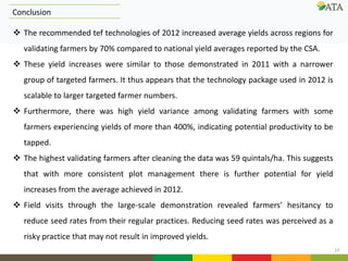 13
Conclusion
 The recommended tef technologies of 2012 increased average yields across regions for
validating farmers by 70% compared to national yield averages reported by the CSA.
 These yield increases were similar to those demonstrated in 2011 with a narrower
group of targeted farmers. It thus appears that the technology package used in 2012 is
scalable to larger targeted farmer numbers.
 Furthermore, there was high yield variance among validating farmers with some
farmers experiencing yields of more than 400%, indicating potential productivity to be
tapped.
 The highest validating farmers after cleaning the data was 59 quintals/ha. This suggests
that with more consistent plot management there is further potential for yield
increases from the average achieved in 2012.
 Field visits through the large-scale demonstration revealed farmers’ hesitancy to
reduce seed rates from their regular practices. Reducing seed rates was perceived as a
risky practice that may not result in improved yields.
 
