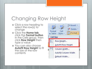 Changing Row Height
   Click a row heading to
    select the row(s) to
    change
   Click the Home tab,
    click the Format button
    in the Cells group, then
    click Row Height then
    type a value
   You can also choose
    AutoFit Row Height to fit
    the size of the row
    contents
 