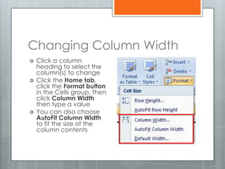 Changing Column Width
   Click a column
    heading to select the
    column(s) to change
   Click the Home tab,
    click the Format button
    in the Cells group, then
    click Column Width
    then type a value
   You can also choose
    AutoFit Column Width
    to fit the size of the
    column contents
 