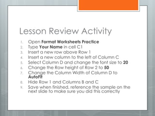 Lesson Review Activity
1.   Open Format Worksheets Practice
2.   Type Your Name in cell C1
3.   Insert a new row above Row 1
4.   Insert a new column to the left of Column C
5.   Select Column D and change the font size to 20
6.   Change the Row height of Row 2 to 50
7.   Change the Column Width of Column D to
     AutoFit
8.   Hide Row 1 and Columns B and C
9.   Save when finished, reference the sample on the
     next slide to make sure you did this correctly
 