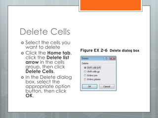 Delete Cells
   Select the cells you
    want to delete
   Click the Home tab,
    click the Delete list
    arrow in the cells
    group, then click
    Delete Cells.
   In the Delete dialog
    box, select the
    appropriate option
    button, then click
    OK.
 