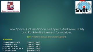 Row Space, Column Space, Null Space And Rank, Nullity
and Rank-Nullity theorem for matrices.
Prepared by :
1. RAVIKUMAR PATEL (150410111065)
2. RISHABH PATEL (150410111066)
3. SAHAJ SIVADAS (150410111067)
4. SACHAYEETA GOGOI (150410111068)
5. AYUSHI SHAH (150410111069)
SUB : Vector Calculus and Linear Algebra
 