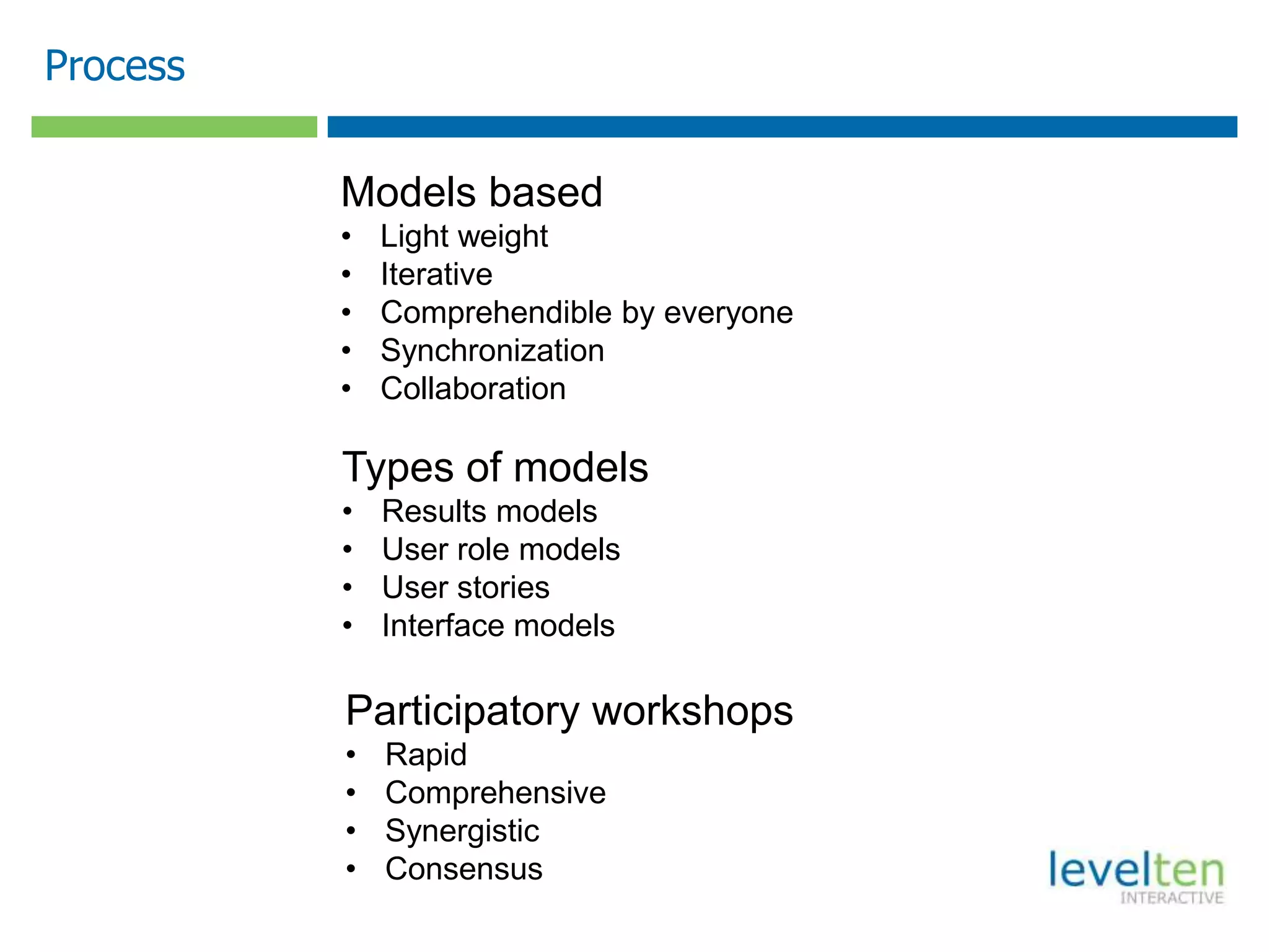 Process

          Models based
          •   Light weight
          •   Iterative
          •   Comprehendible by everyone
          •   Synchronization
          •   Collaboration

          Types of models
          •   Results models
          •   User role models
          •   User stories
          •   Interface models

          Participatory workshops
          •   Rapid
          •   Comprehensive
          •   Synergistic
          •   Consensus
 