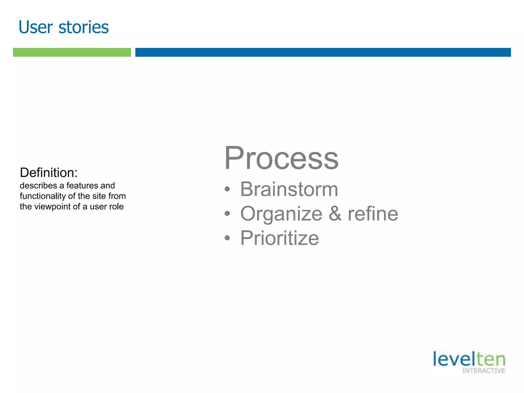 User stories




Definition:
                                 Process
describes a features and
functionality of the site from   • Brainstorm
                                 • Organize & refine
the viewpoint of a user role



                                 • Prioritize
 