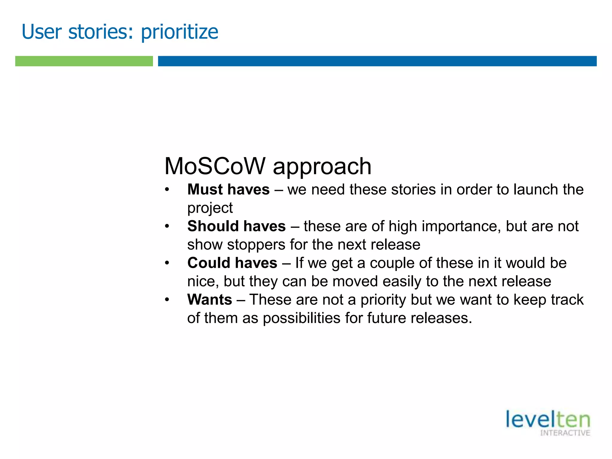 User stories: prioritize




                 MoSCoW approach
                 •   Must haves – we need these stories in order to launch the
                     project
                 •   Should haves – these are of high importance, but are not
                     show stoppers for the next release
                 •   Could haves – If we get a couple of these in it would be
                     nice, but they can be moved easily to the next release
                 •   Wants – These are not a priority but we want to keep track
                     of them as possibilities for future releases.
 
