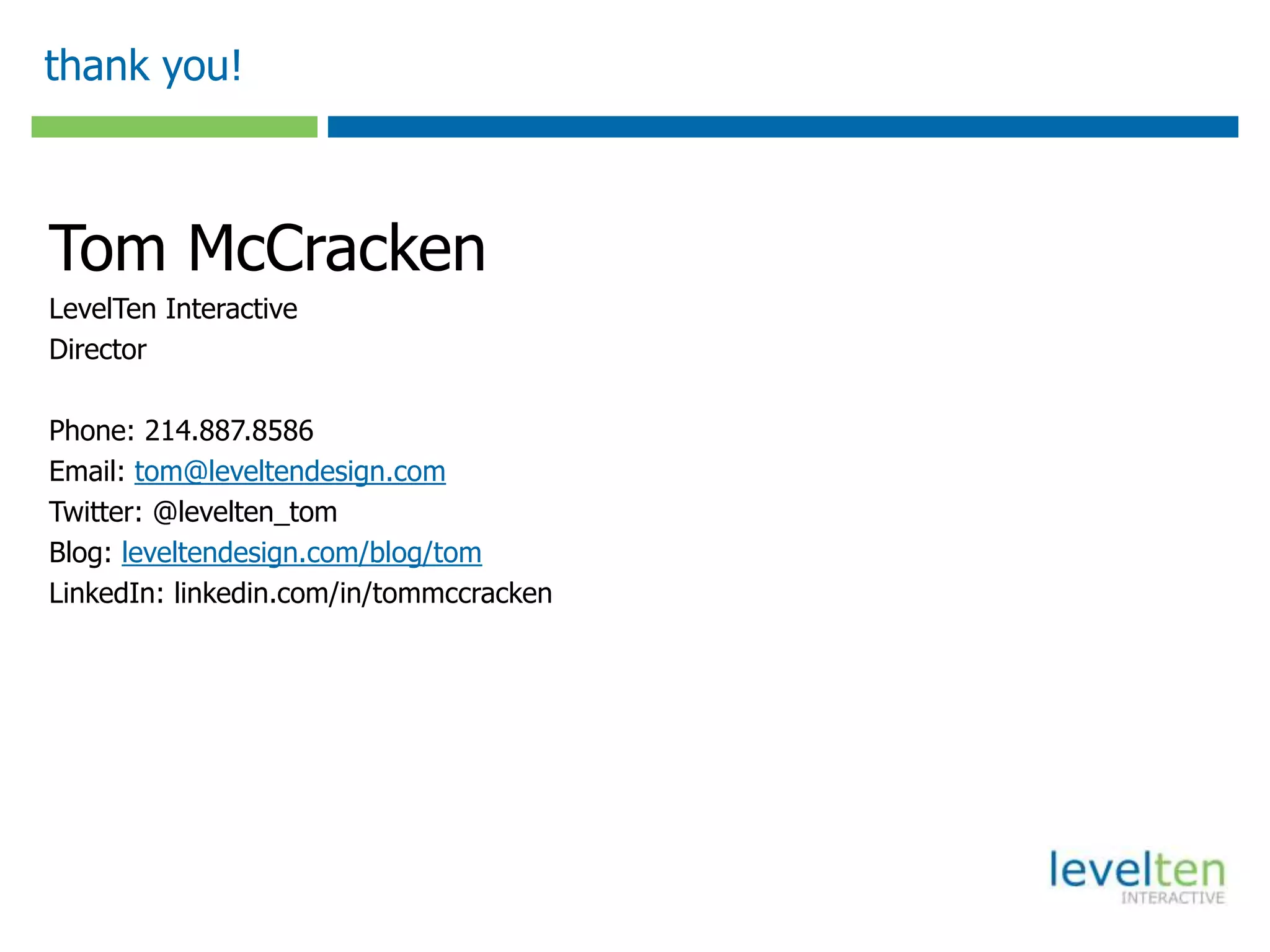 thank you!



Tom McCracken
LevelTen Interactive
Director

Phone: 214.887.8586
Email: tom@leveltendesign.com
Twitter: @levelten_tom
Blog: leveltendesign.com/blog/tom
LinkedIn: linkedin.com/in/tommccracken
 