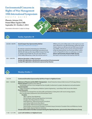 Environmental Concerns in 
Rights-of-Way Management 
10th International Symposium 
O N S I T E G U I D E 
Phoenix, Arizona, USA 
Pointe Hilton Tapatio Cliffs 
September 30 - October 3, 2012 
Presentation information is subject to change. 
7:00 AM 
8:00 - 11:00 AM 
11:00 - 12:15 PM 
Sunday, September 30 
Monday, October 1 
Continental Breakfast Sponsored by Salt River Project in Highland Center 
Welcome to Phoenix and the ROW 10 Symposium- Daniel Froetscher, Arizona Public Service, VP of Energy Delivery 
Plenary Session located in room Salon EF 
Social Media and how it has changed the face of public involvement in project development and authorization 
Keynote Speaker 
Public Participation and Regulatory Relations System Engineering - Laurie Moye, Public Service New Mexico 
Panel Discussion 
Social Media has changed the way that public participation is being done with recent energy projects. 
How should project proponents and communicators react? 
Panelists: 
Allen Crabtree, Panel Moderator 
Michael Boyle, Federal Energy Regulatory Commission 
Douglas Lake, Natural Resource Group 
Katie McKinnon, TERA Environmental Consultants 
Laurie Moye, Public Service New Mexico 
Dean Mutrie, TERA Environmental Consultants 
David Poulton, Environmental Strategies Consultant; lawyer; formerly of Canadian Parks and Wilderness Society 
Karen Smith, Argonne National Laboratory 
A break will be held in the West Courtyard during the Opening Session, sponsored by Natural Resource Group 
Lunch with Exhibitors in Highland Center 
6:30 AM - 9:00 PM 
8:00 - 10:00 PM 
Grand Canyon Tour Sponsored by DuPont 
(Separately Ticketed Event, see page 7) 
Be ready for a long but interesting tour of Northern 
Arizona. We will leave the hotel bright and early at 6:30 
AM. We will make our first stop at Black Canyon City Stop 
#1 pipeline and kV ROW site. The next stop will be in 
Chino Valley followed by a Solar Site visit just north of 
Williams, AZ. Lunch will be eaten on the road to our next 
stop, a Wind Farm. Our fifth destination will be the Grand 
Canyon where we will hear and see ROW issues (includ - 
ing wildlife, cultural, scenic tourists and partnerships) 
inside the National Park. Our final stop will be a drive 
north to Flagstaff, AZ where we will enjoy a sit down 
dinner sponsored by Arizona Public Service. 
We hope to arrive back at the hotel by 9:00 PM. 
1 
Welcome Reception in West Courtyard 
Sunday AM registration refreshments sponsored by E3 Environmental 
Sunday PM registration refreshments sponsored by Clearion 
 