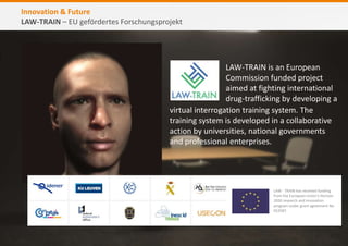 Innovation & Future
LAW-TRAIN – EU gefördertes Forschungsprojekt
LAW-TRAIN is an European
Commission funded project
aimed at fighting international
drug-trafficking by developing a
LAW - TRAIN has received funding
from the European Union’s Horizon
2020 research and innovation
program under grant agreement No
653587.
virtual interrogation training system. The
training system is developed in a collaborative
action by universities, national governments
and professional enterprises.
 