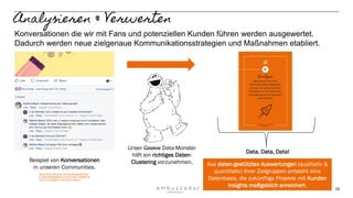 16
Analysieren & Verwerten
Aus daten-gestützten Auswertungen (qualitativ &
quantitativ) Ihrer Zielgruppen entsteht eine
Datenbasis, die zukünftige Projekte mit Kunden
Insights maßgeblich anreichert.
Data, Data, Data!
Konversationen die wir mit Fans und potenziellen Kunden führen werden ausgewertet.
Dadurch werden neue zielgenaue Kommunikationsstrategien und Maßnahmen etabliert.
Unser Cookie Data-Monster
hilft ein richtiges Daten-
Clustering vorzunehmen.Beispiel von Konversationen
in unseren Communities.
https://www.facebook.com/tbytetesept/photos/
a.1094759550600619.1073741830.106999134
6410773/1426601110749793/?type=3
 