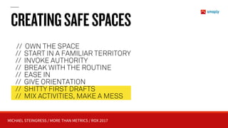 MICHAEL STEINGRESS / MORE THAN METRICS / ROX 2017
CREATINGSAFESPACES
// OWN THE SPACE
// START IN A FAMILIAR TERRITORY 
// INVOKE AUTHORITY
// BREAK WITH THE ROUTINE
// EASE IN 
// GIVE ORIENTATION
// SHITTY FIRST DRAFTS
// MIX ACTIVITIES, MAKE A MESS
 