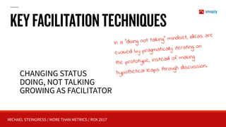 MICHAEL STEINGRESS / MORE THAN METRICS / ROX 2017
KEYFACILITATIONTECHNIQUES
CHANGING STATUS
DOING, NOT TALKING
GROWING AS FACILITATOR
In a “doing not talking” mindset, ideas are
evolved by pragmatically iterating on
the prototype, instead of making
hypothetical leaps through discussion.
 