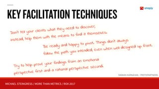 MICHAEL STEINGRESS / MORE THAN METRICS / ROX 2017
KEYFACILITATIONTECHNIQUES
Don’t tell your clients what they need to discover;
instead, help them with the means to find it themselves.
Be ready and happy to pivot. Things don’t always
follow the path you intended, even when well designed up front.
Try to help prove your findings from an emotional
perspective first and a rational perspective second.
DAMIAN KARNAHAN - PROTOPARTNERS
 
