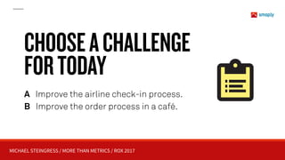 MICHAEL STEINGRESS / MORE THAN METRICS / ROX 2017
A Improve the airline check-in process.
B Improve the order process in a café.
CHOOSEACHALLENGE 
FORTODAY
 