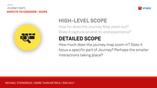 MICHAEL STEINGRESS / MORE THAN METRICS / ROX 2017
JOURNEY MAPS 
ASPECTS TO CONSIDER - SCOPE
HIGH-LEVEL SCOPE
How far does the Journey Map zoom out? 
Does it capture an end-to-end experience?
DETAILED SCOPE
How much does the journey map zoom in? Does it
focus a specific part of Journey? Perhaps the smaller
interactions taking place?
 