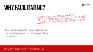 MICHAEL STEINGRESS / MORE THAN METRICS / ROX 2017
WHYFACILITATING?
„WE’RE ALL PROFESSIONALS!” 
„IT’S A TEAM OF GROWN-UPS HERE!“ 
„WE’RE IN THIS FOR 35 YEARS NOW!“
If service design is a truly co-creative activity,
then facilitation must be the key tool of any
practitioner.
 