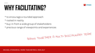 MICHAEL STEINGRESS / MORE THAN METRICS / ROX 2017
WHYFACILITATING?
* to encourage a rounded approach
* rooted in reality
* buy-in from a wide group of stakeholders
* precious range of viewpoints and experiences
BRING TOGETHER A MULTI-DISCIPLINARY TEAM!
 