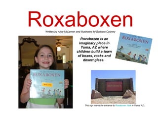 Roxaboxen Roxaboxen is an imaginary place in Yuma, AZ where children build a town of boxes, rocks and desert glass.   Written by Alice McLerran and Illustrated by Barbara Cooney This sign marks the entrance to  Roxaboxen  Park  in Yuma, AZ . 