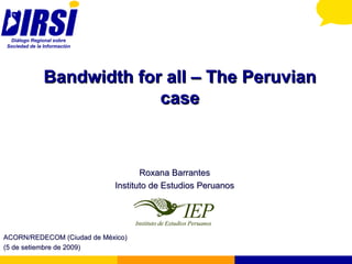 Bandwidth for all – The Peruvian case Roxana Barrantes Instituto de Estudios Peruanos ACORN/REDECOM (Ciudad de México) (5 de setiembre de 2009) 