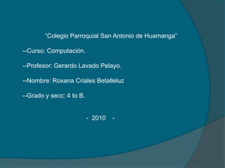                    “Colegio Parroquial San Antonio de Huamanga”       --Curso: Computación.       --Profesor: Gerardo Lavado Pelayo.       --Nombre: Roxana CrialesBetalleluz       --Grado y secc: 4 to B.                                             -  2010    -      