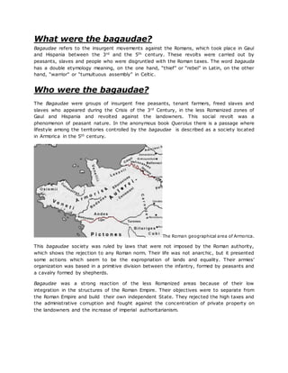 What were the bagaudae?
Bagaudae refers to the insurgent movements against the Romans, which took place in Gaul
and Hispania between the 3rd and the 5th century. These revolts were carried out by
peasants, slaves and people who were disgruntled with the Roman taxes. The word bagauda
has a double etymology meaning, on the one hand, “thief” or “rebel” in Latin, on the other
hand, “warrior” or “tumultuous assembly” in Celtic.
Who were the bagaudae?
The Bagaudae were groups of insurgent free peasants, tenant farmers, freed slaves and
slaves who appeared during the Crisis of the 3rd Century, in the less Romanized zones of
Gaul and Hispania and revolted against the landowners. This social revolt was a
phenomenon of peasant nature. In the anonymous book Querolus there is a passage where
lifestyle among the territories controlled by the bagaudae is described as a society located
in Armorica in the 5th century.
The Roman geographical area of Armorica.
This bagaudae society was ruled by laws that were not imposed by the Roman authority,
which shows the rejection to any Roman norm. Their life was not anarchic, but it presented
some actions which seem to be the expropriation of lands and equality. Their armies’
organization was based in a primitive division between the infantry, formed by peasants and
a cavalry formed by shepherds.
Bagaudae was a strong reaction of the less Romanized areas because of their low
integration in the structures of the Roman Empire. Their objectives were to separate from
the Roman Empire and build their own independent State. They rejected the high taxes and
the administrative corruption and fought against the concentration of private property on
the landowners and the increase of imperial authoritarianism.
 