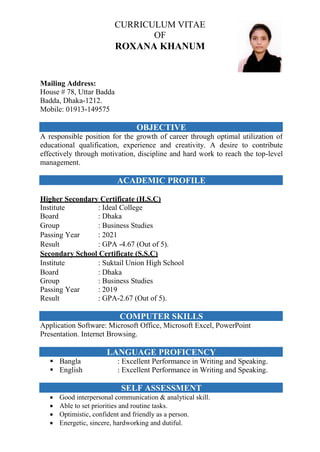 CURRICULUM VITAE
OF
ROXANA KHANUM
Mailing Address:
House # 78, Uttar Badda
Badda, Dhaka-1212.
Mobile: 01913-149575
OBJECTIVE
A responsible position for the growth of career through optimal utilization of
educational qualification, experience and creativity. A desire to contribute
effectively through motivation, discipline and hard work to reach the top-level
management.
ACADEMIC PROFILE
Higher Secondary Certificate (H.S.C)
Institute : Ideal College
Board : Dhaka
Group : Business Studies
Passing Year : 2021
Result : GPA -4.67 (Out of 5).
Secondary School Certificate (S.S.C)
Institute : Suktail Union High School
Board : Dhaka
Group : Business Studies
Passing Year : 2019
Result : GPA-2.67 (Out of 5).
COMPUTER SKILLS
Application Software: Microsoft Office, Microsoft Excel, PowerPoint
Presentation. Internet Browsing.
LANGUAGE PROFICENCY
 Bangla : Excellent Performance in Writing and Speaking.
 English : Excellent Performance in Writing and Speaking.
SELF ASSESSMENT
 Good interpersonal communication & analytical skill.
 Able to set priorities and routine tasks.
 Optimistic, confident and friendly as a person.
 Energetic, sincere, hardworking and dutiful.
 