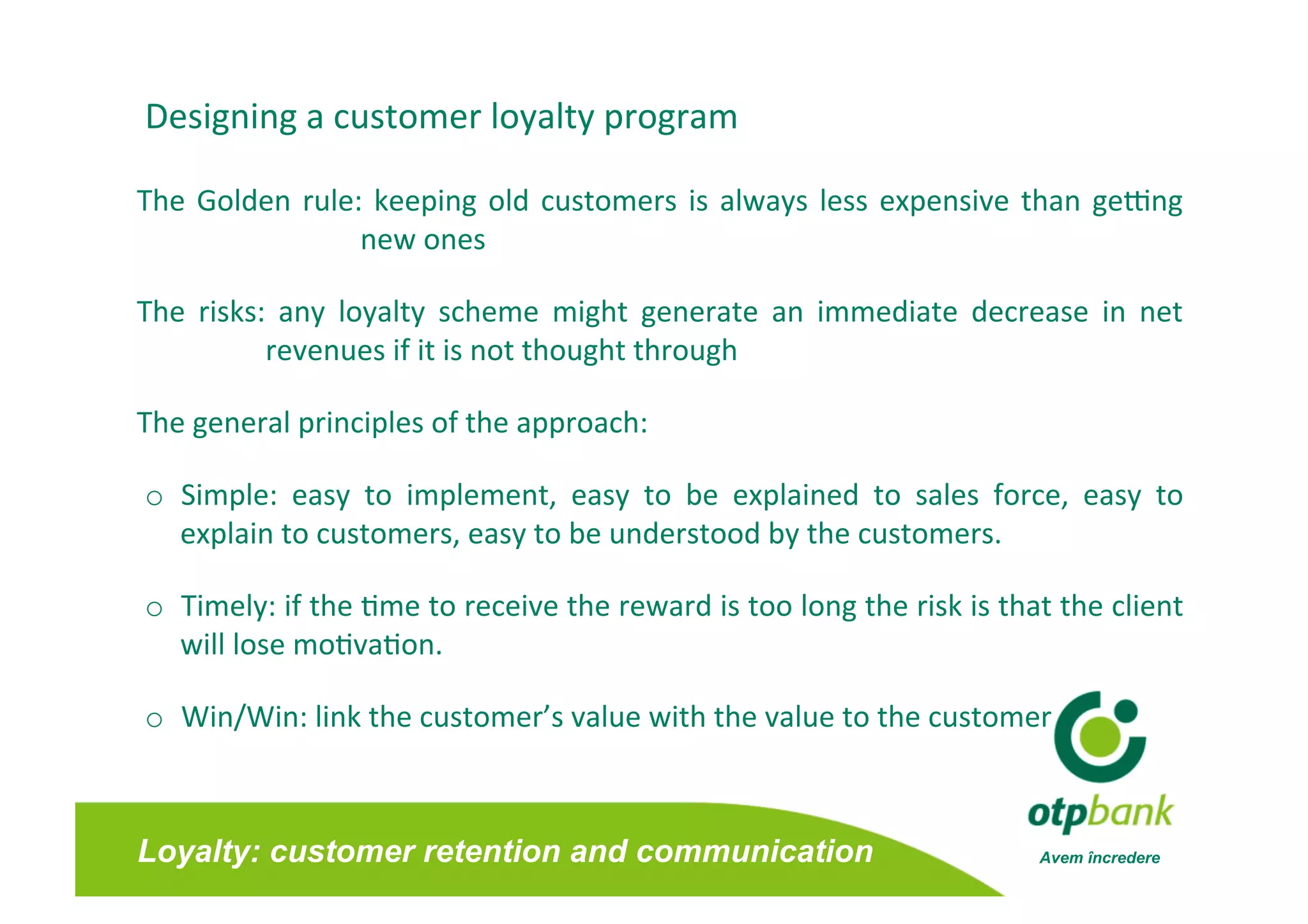 Designing a customer loyalty program 

The  Golden  rule:  keeping  old  customers  is  always  less  expensive  than  geong 
                  new ones 

The  risks:  any  loyalty  scheme  might  generate  an  immediate  decrease  in  net
                                                                                    
           revenues if it is not thought through  

The general principles of the approach: 

o  Simple:  easy  to  implement,  easy  to  be  explained  to  sales  force,  easy  to 
   explain to customers, easy to be understood by the customers.  

o  Timely: if the /me to receive the reward is too long the risk is that the client
                                                                                   
   will lose mo/va/on. 

o  Win/Win: link the customer’s value with the value to the customer



Loyalty: customer retention and communication                             Avem încredere
 