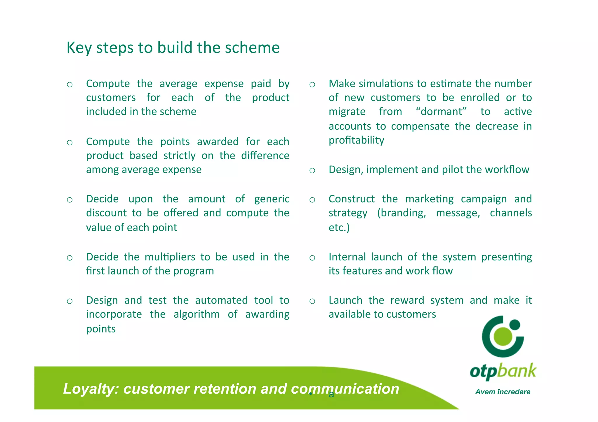 Key steps to build the scheme 
o  Compute  the  average  expense  paid  by          o  Make simula/ons to es/mate the number        
   customers  for  each  of  the  product               of  new  customers  to  be  enrolled  or  to 
   included in the scheme                               migrate  from  “dormant”  to  ac/ve          
                                                        accounts  to  compensate  the  decrease  in  
o  Compute  the  points  awarded  for  each             proﬁtability  
   product  based  strictly  on  the  diﬀerence 
   among average expense                             o  Design, implement and pilot the workﬂow 

o  Decide  upon  the  amount  of  generic            o  Construct  the  marke/ng  campaign  and 
   discount  to  be  oﬀered  and  compute  the          strategy  (branding,  message,  channels
                                                                                                
   value of each point                                  etc.)  

o  Decide  the  mul/pliers  to  be  used  in  the    o  Internal  launch  of  the  system  presen/ng 
   ﬁrst launch of the program                           its features and work ﬂow 

o  Design  and  test  the  automated  tool  to       o  Launch  the  reward  system  and  make  it
                                                                                                  
   incorporate  the  algorithm  of  awarding            available to customers 
   points 




Loyalty: customer retention and communication
                                  •  a                                                  Avem încredere
 