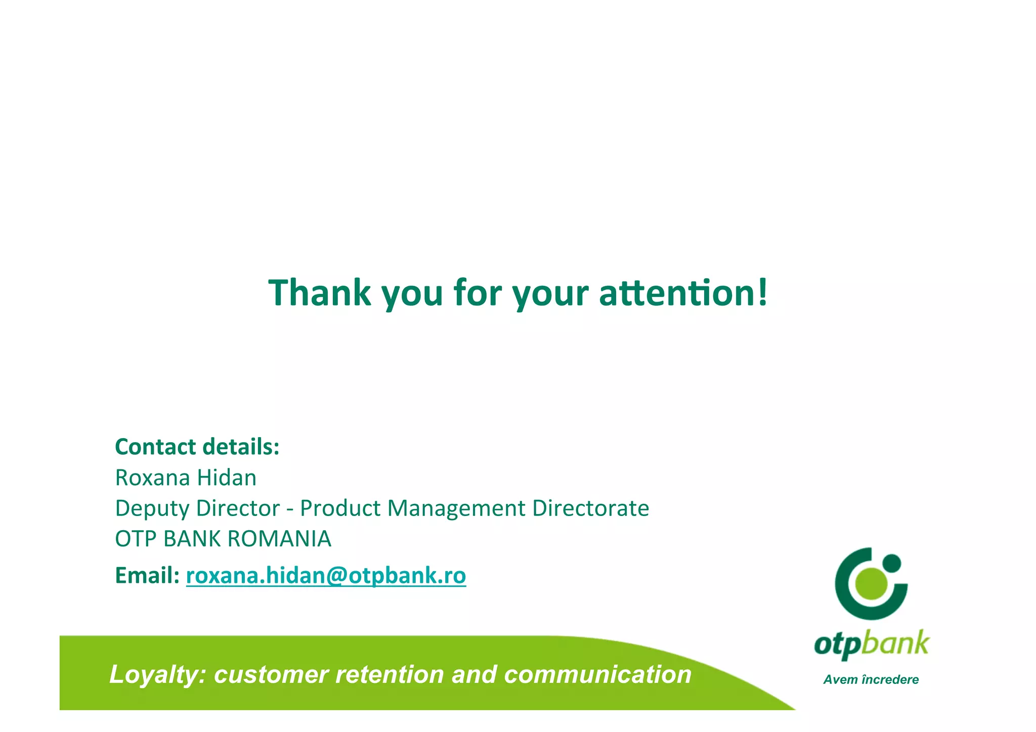Thank you for your aJen0on!
                                        


Contact details: 
Roxana Hidan 
Deputy Director ‐ Product Management Directorate 
OTP BANK ROMANIA  
Email: roxana.hidan@otpbank.ro 


Loyalty: customer retention and communication       Avem încredere
 