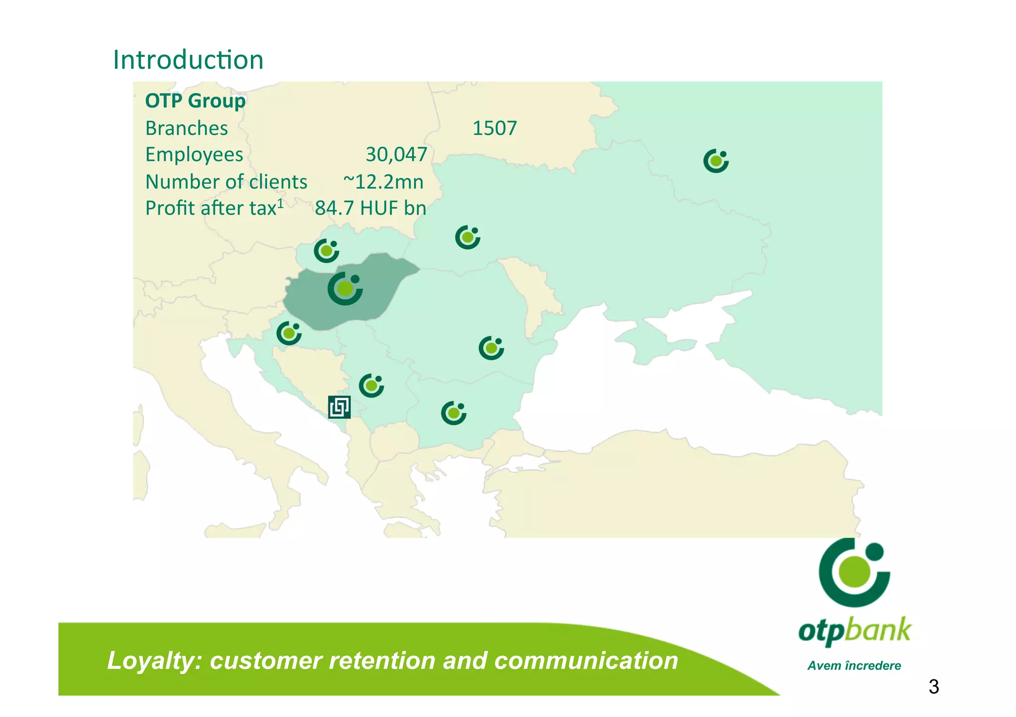 Introduc/on 
   OTP Group 
   Branches                                           1507 
   Employees                     30,047 
   Number of clients       ~12.2mn 
   Proﬁt a[er tax1      84.7 HUF bn 




Loyalty: customer retention and communication                 Avem încredere
                                                                               3
 