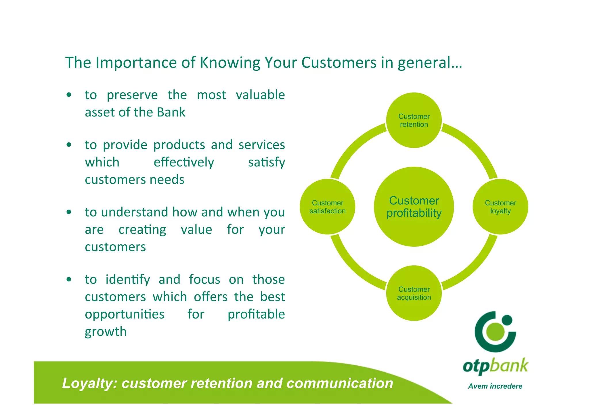The Importance of Knowing Your Customers in general… 
•  to  preserve  the  most  valuable 
   asset of the Bank                                        Customer
                                                            retention


•  to  provide  products  and  services
                                       
   which        eﬀec/vely        sa/sfy 
   customers needs 
                                            Customer      Customer            Customer
•  to understand how and when you          satisfaction   profitability        loyalty

   are  crea/ng  value  for  your 
   customers 

•  to  iden/fy  and  focus  on  those 
                                                            Customer
   customers  which  oﬀers  the  best                       acquisition

   opportuni/es  for  proﬁtable       
   growth 


Loyalty: customer retention and communication                             Avem încredere
 