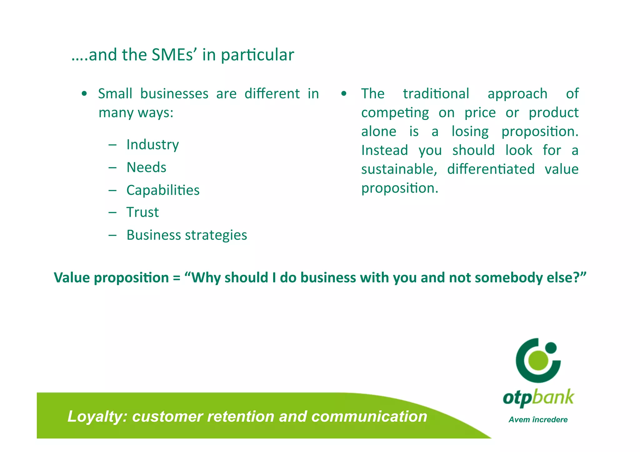….and the SMEs’ in par/cular 

   •  Small  businesses  are  diﬀerent  in    •  The  tradi/onal  approach  of      
      many ways:                                 compe/ng  on  price  or  product   
                                                 alone  is  a  losing  proposi/on.  
       –    Industry                             Instead  you  should  look  for  a 
       –    Needs                                sustainable,  diﬀeren/ated  value  
       –    Capabili/es                          proposi/on.  
       –    Trust 
       –    Business strategies 

Value proposi0on = “Why should I do business with you and not somebody else?” 




 Loyalty: customer retention and communication                          Avem încredere
 