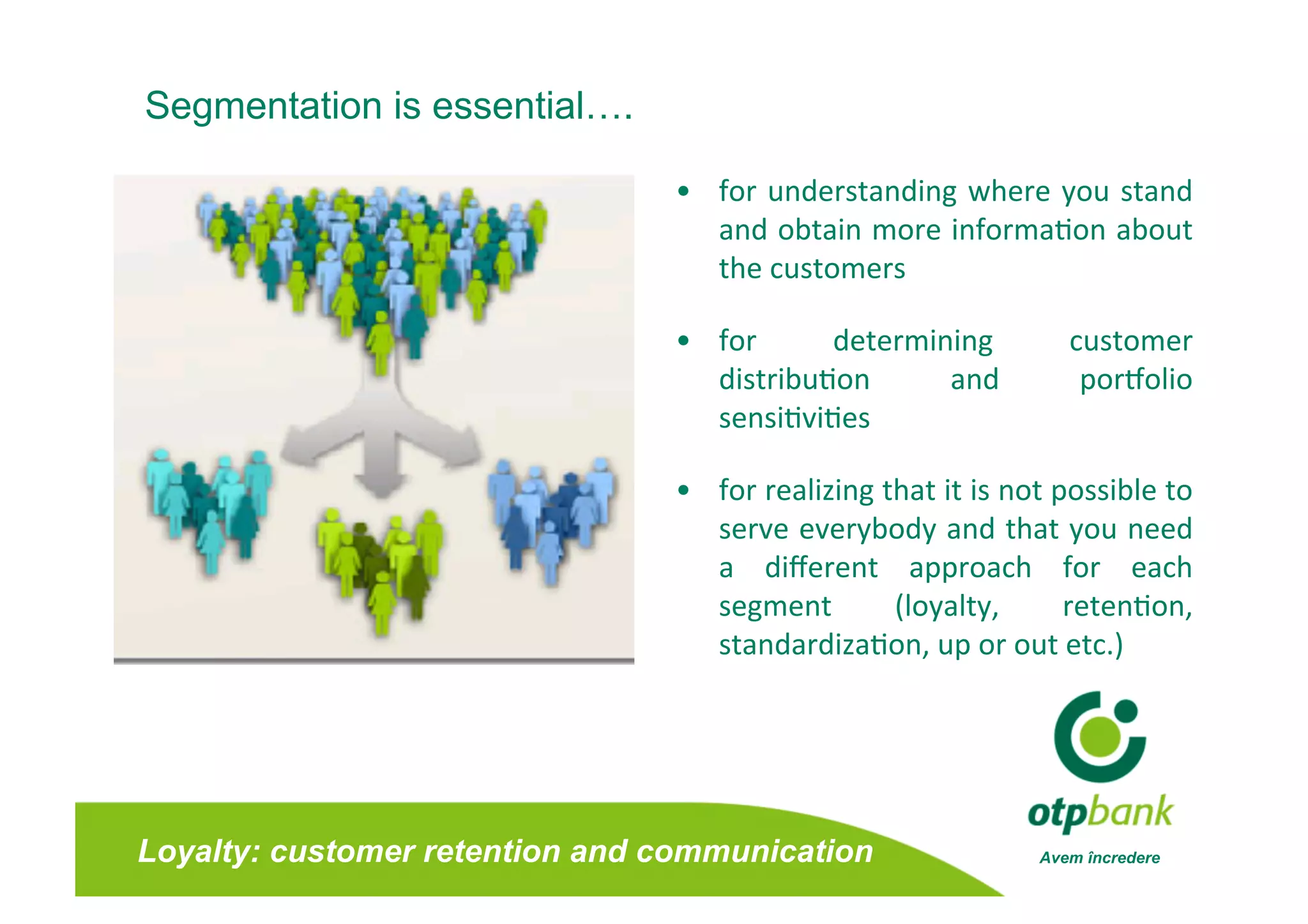 Segmentation is essential….

                                •  for  understanding  where  you  stand 
                                   and obtain more informa/on about      
                                   the customers 

                                •  for      determining          customer  
                                   distribu/on      and           porbolio 
                                   sensi/vi/es    

                                •  for realizing that it is not possible to 
                                   serve everybody and that you need        
                                   a  diﬀerent  approach  for  each         
                                   segment        (loyalty,      reten/on,  
                                   standardiza/on, up or out etc.)  




Loyalty: customer retention and communication                 Avem încredere
 