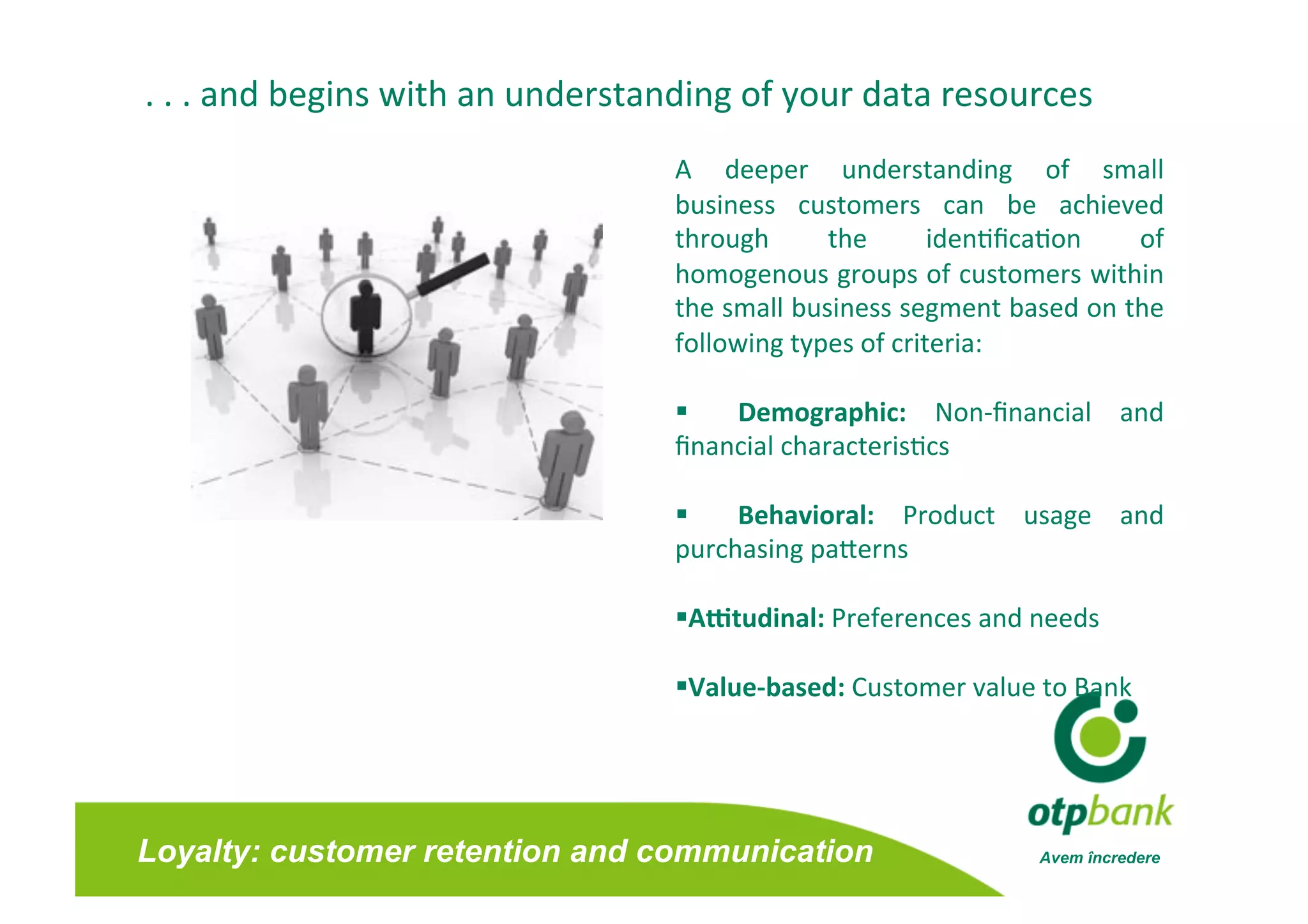 . . . and begins with an understanding of your data resources 
                                  A  deeper  understanding  of  small     
                                  business  customers  can  be  achieved  
                                  through      the       iden/ﬁca/on   of 
                                  homogenous groups of customers within   
                                  the small business segment based on the 
                                  following types of criteria:  

                                      Demographic:  Non‐ﬁnancial  and 
                                  ﬁnancial characteris/cs 

                                      Behavioral:  Product  usage  and 
                                  purchasing paferns 

                                   AFtudinal: Preferences and needs 

                                   Value‐based: Customer value to Bank 




Loyalty: customer retention and communication                  Avem încredere
 