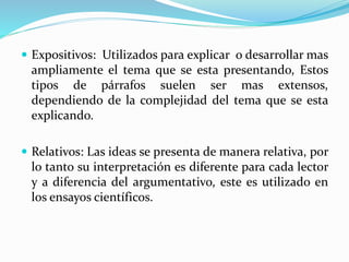  Expositivos: Utilizados para explicar o desarrollar mas
ampliamente el tema que se esta presentando, Estos
tipos de párrafos suelen ser mas extensos,
dependiendo de la complejidad del tema que se esta
explicando.
 Relativos: Las ideas se presenta de manera relativa, por
lo tanto su interpretación es diferente para cada lector
y a diferencia del argumentativo, este es utilizado en
los ensayos científicos.
 