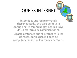 QUE ES INTERNET
Internet es una red informática
descentralizada, que para permitir la
conexión entre computadoras opera a través
de un protocolo de comunicaciones.
Digamos entonces que el Internet es la red
de redes, por la cual, millones de
computadoras se pueden conectar entre sí.
 