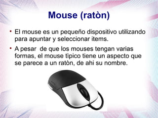 Mouse (ratòn) 
 El mouse es un pequeño dispositivo utilizando 
para apuntar y seleccionar items. 
 A pesar de que los mouses tengan varias 
formas, el mouse tìpico tiene un aspecto que 
se parece a un ratòn, de ahi su nombre. 
 