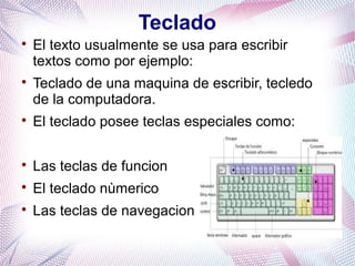 Teclado 
 El texto usualmente se usa para escribir 
textos como por ejemplo: 
 Teclado de una maquina de escribir, tecledo 
de la computadora. 
 El teclado posee teclas especiales como: 
 Las teclas de funcion 
 El teclado nùmerico 
 Las teclas de navegacion 
 