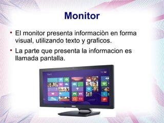 Monitor 
 El monitor presenta informaciòn en forma 
visual, utilizando texto y graficos. 
 La parte que presenta la informacion es 
llamada pantalla. 
 