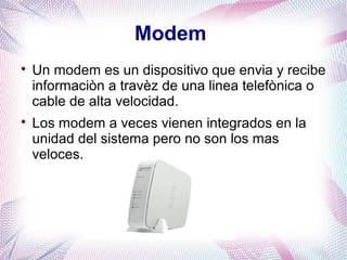 Modem 
 Un modem es un dispositivo que envia y recibe 
informaciòn a travèz de una linea telefònica o 
cable de alta velocidad. 
 Los modem a veces vienen integrados en la 
unidad del sistema pero no son los mas 
veloces. 
