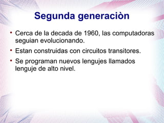 Segunda generaciòn 
 Cerca de la decada de 1960, las computadoras 
seguian evolucionando. 
 Estan construidas con circuitos transitores. 
 Se programan nuevos lengujes llamados 
lenguje de alto nivel. 
 