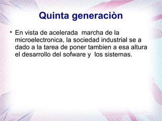 Quinta generaciòn 
 En vista de acelerada marcha de la 
microelectronica, la sociedad industrial se a 
dado a la tarea de poner tambien a esa altura 
el desarrollo del sofware y los sistemas. 
 