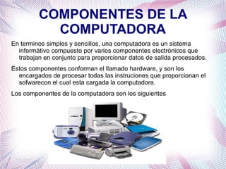 COMPONENTES DE LA 
COMPUTADORA 
En terminos simples y sencillos, una computadora es un sistema 
informàtivo compuesto por varios componentes electrònicos que 
trabajan en conjunto para proporcionar datos de salida procesados. 
Estos componentes conforman el llamado hardware, y son los 
encargados de procesar todas las instruciones que proporcionan el 
sofwarecon el cual esta cargada la computadora. 
Los componentes de la computadora son los siguientes 
 